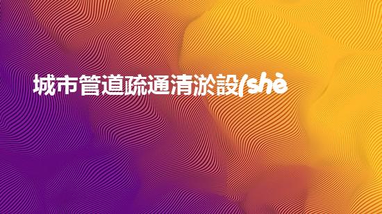 城市管道疏通清淤設(shè)備解放城市疏通之道，重新定義城市血脈！